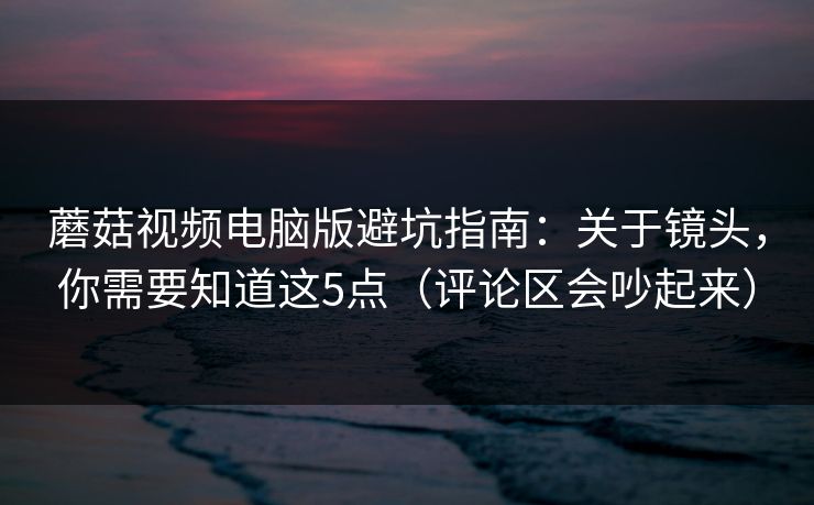 蘑菇视频电脑版避坑指南：关于镜头，你需要知道这5点（评论区会吵起来）