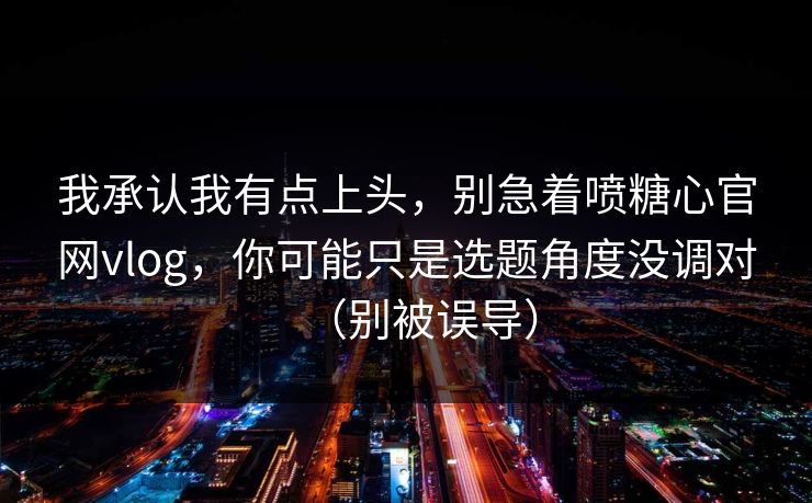 我承认我有点上头，别急着喷糖心官网vlog，你可能只是选题角度没调对（别被误导）