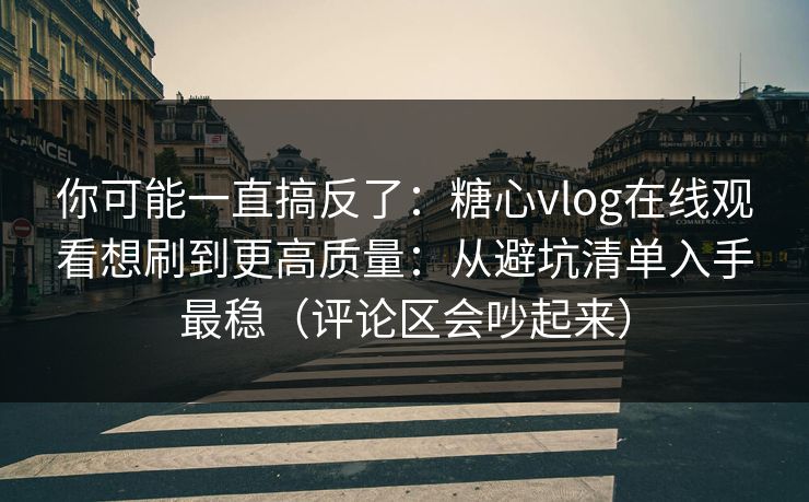 你可能一直搞反了：糖心vlog在线观看想刷到更高质量：从避坑清单入手最稳（评论区会吵起来）