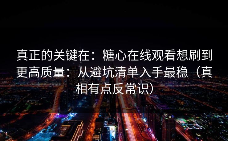 真正的关键在：糖心在线观看想刷到更高质量：从避坑清单入手最稳（真相有点反常识）