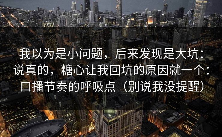 我以为是小问题，后来发现是大坑：说真的，糖心让我回坑的原因就一个：口播节奏的呼吸点（别说我没提醒）