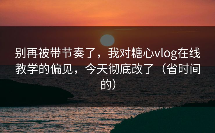 别再被带节奏了，我对糖心vlog在线教学的偏见，今天彻底改了（省时间的）