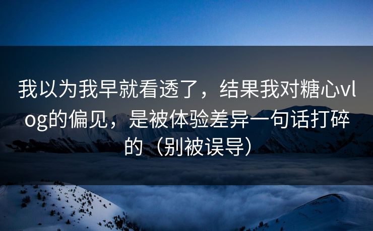 我以为我早就看透了，结果我对糖心vlog的偏见，是被体验差异一句话打碎的（别被误导）