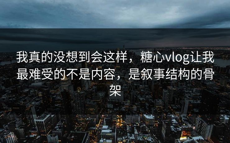 我真的没想到会这样，糖心vlog让我最难受的不是内容，是叙事结构的骨架