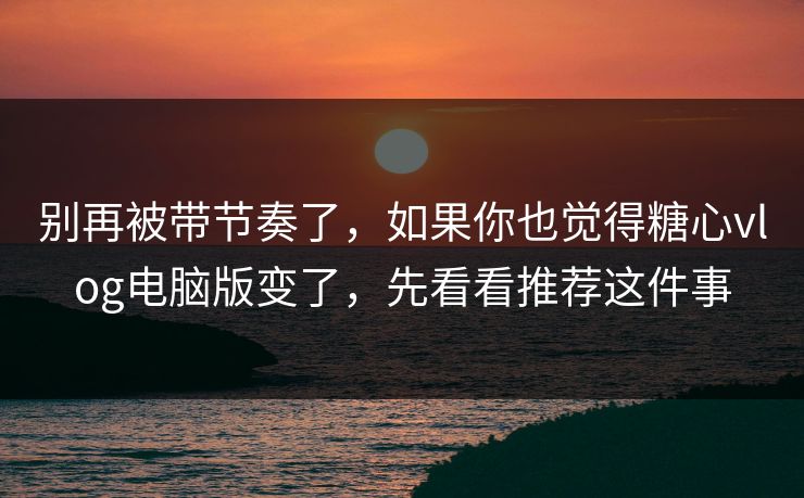 别再被带节奏了，如果你也觉得糖心vlog电脑版变了，先看看推荐这件事