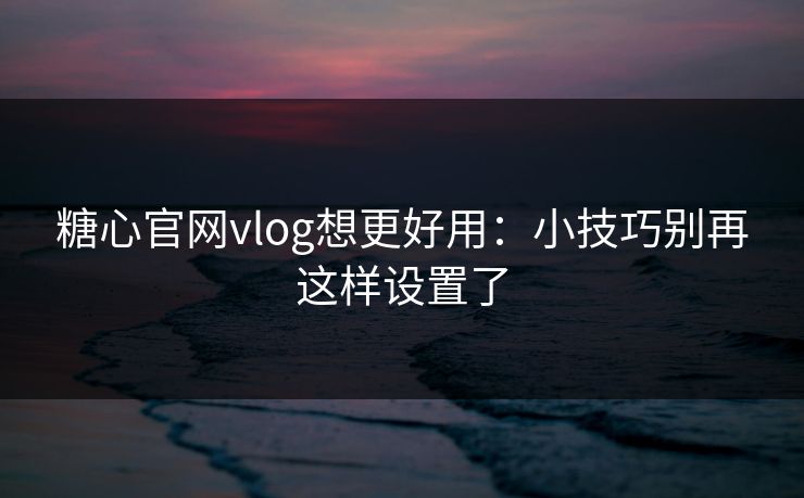 糖心官网vlog想更好用：小技巧别再这样设置了