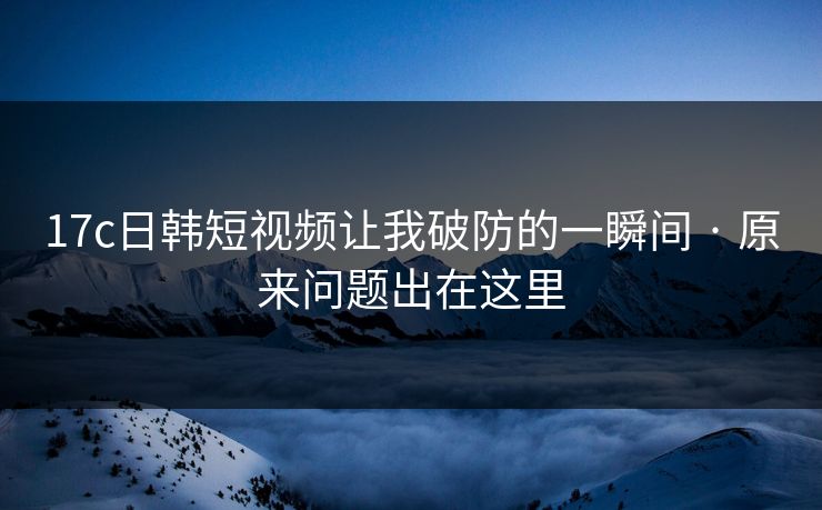17c日韩短视频让我破防的一瞬间 · 原来问题出在这里