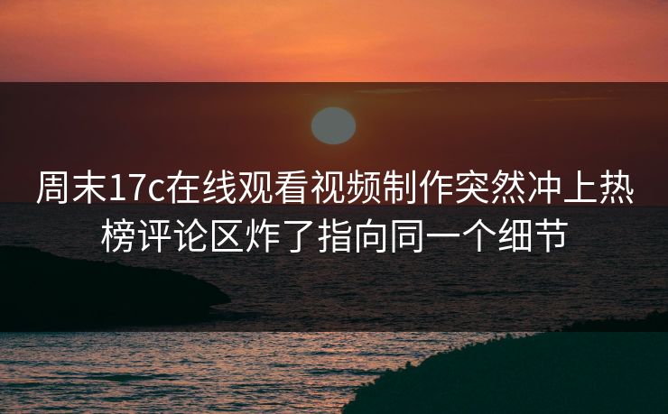 周末17c在线观看视频制作突然冲上热榜评论区炸了指向同一个细节