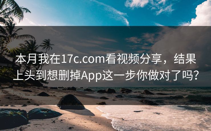 本月我在17c.com看视频分享，结果上头到想删掉App这一步你做对了吗？