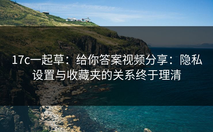 17c一起草：给你答案视频分享：隐私设置与收藏夹的关系终于理清